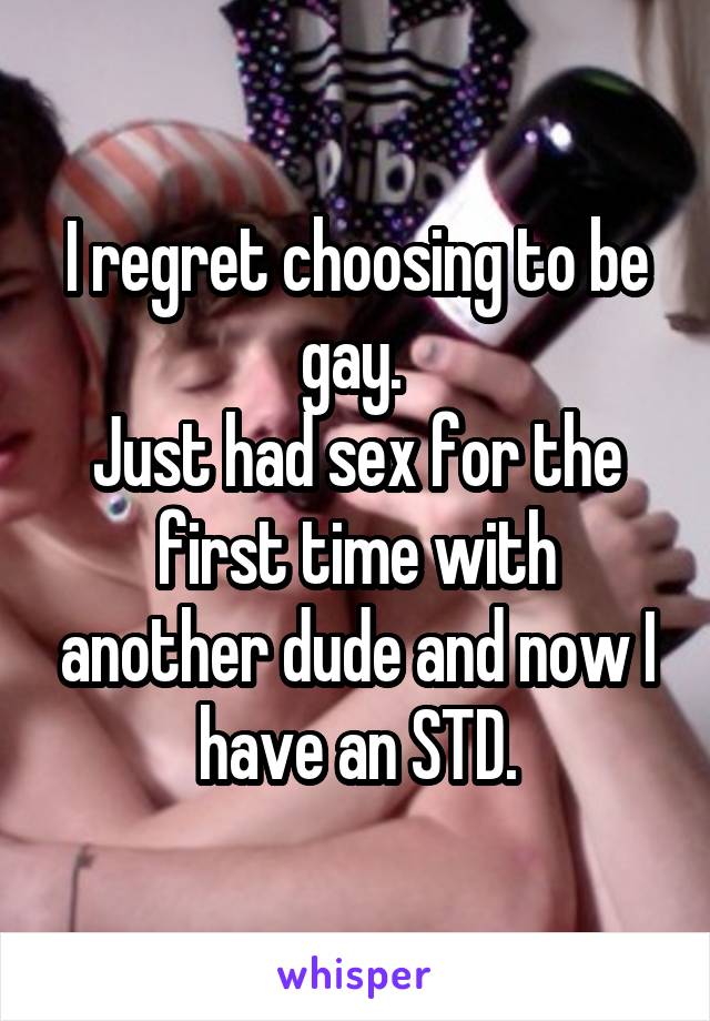 I regret choosing to be gay. 
Just had sex for the first time with another dude and now I have an STD.