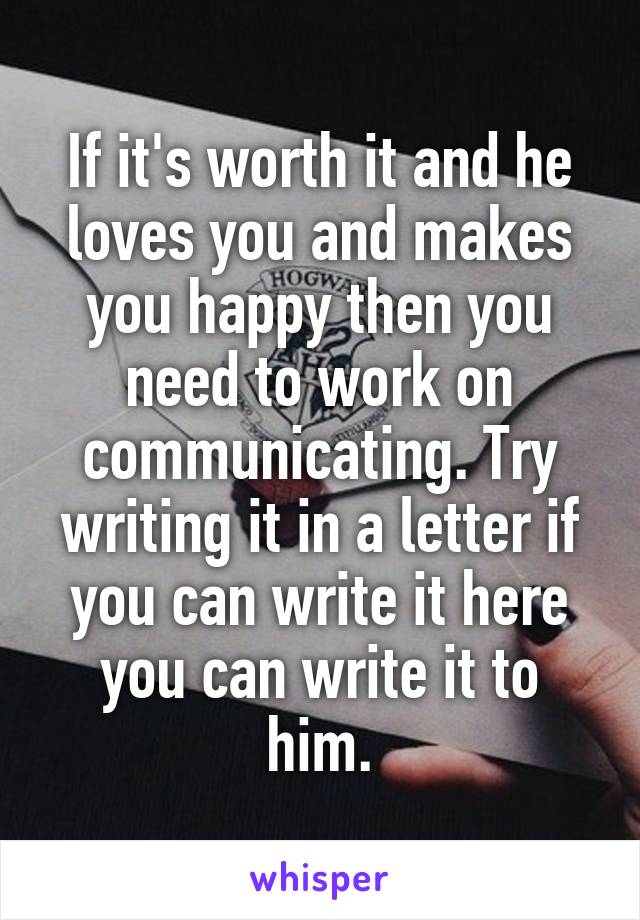 If it's worth it and he loves you and makes you happy then you need to work on communicating. Try writing it in a letter if you can write it here you can write it to him.