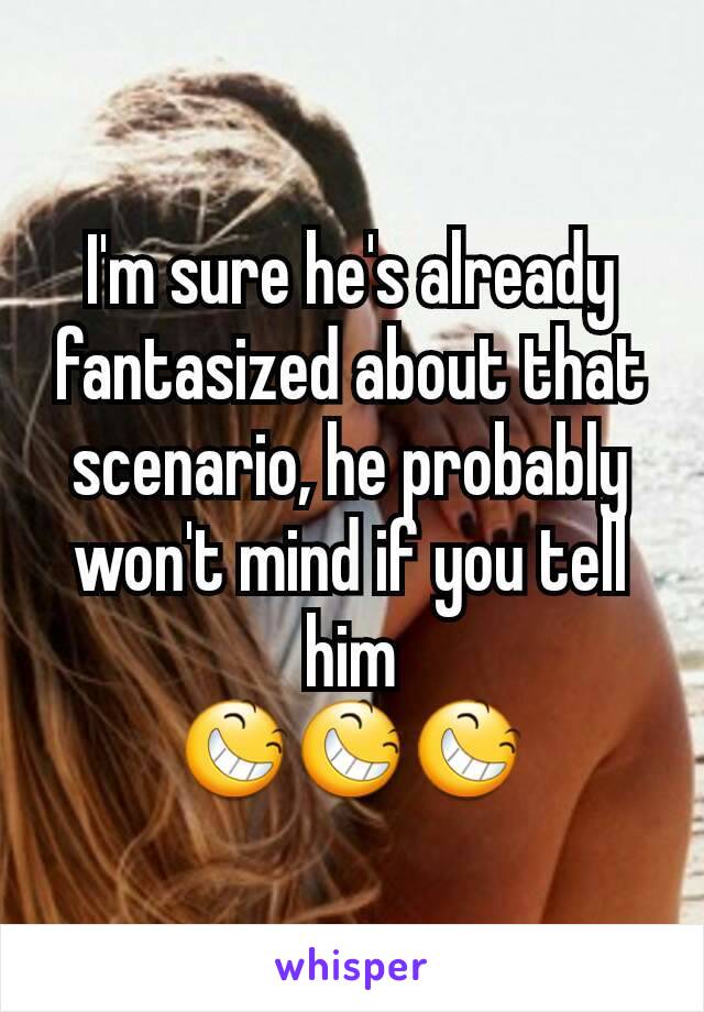 I'm sure he's already fantasized about that scenario, he probably won't mind if you tell him
😆😆😆