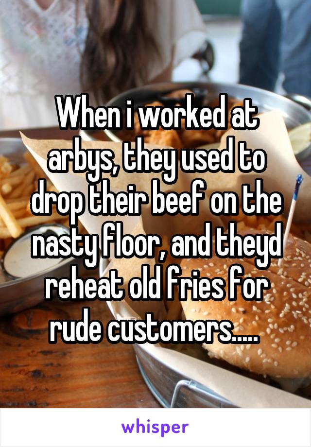 When i worked at arbys, they used to drop their beef on the nasty floor, and theyd reheat old fries for rude customers..... 