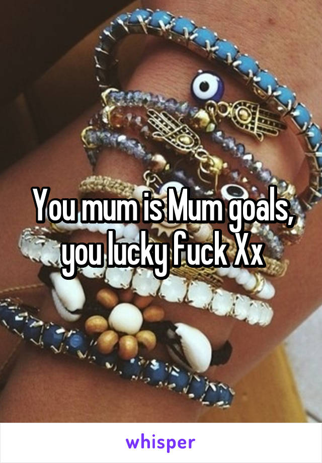 You mum is Mum goals, you lucky fuck Xx