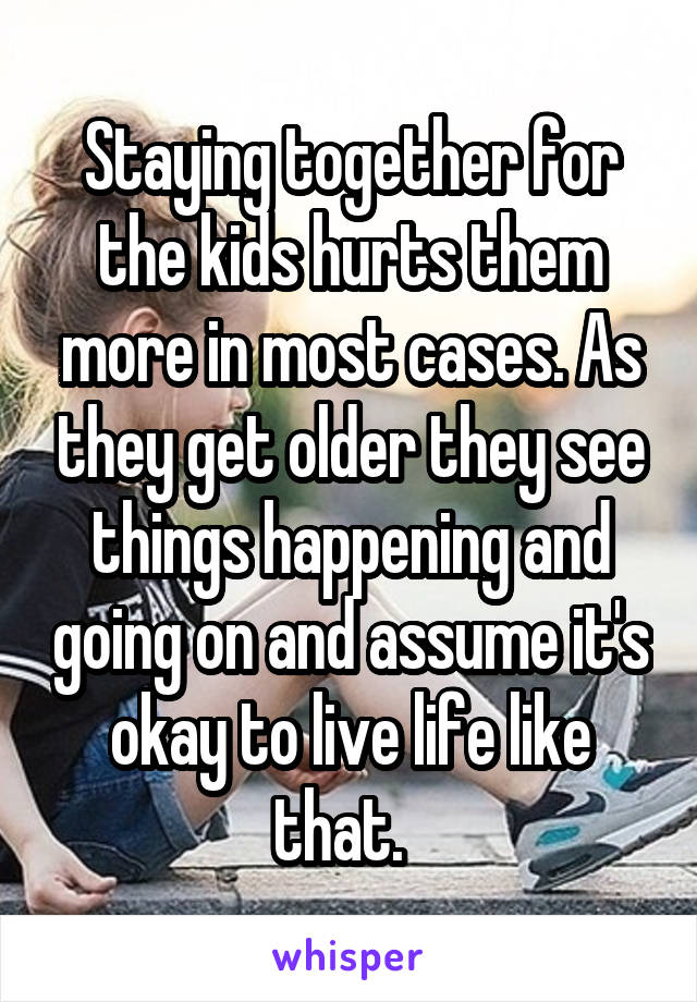 Staying together for the kids hurts them more in most cases. As they get older they see things happening and going on and assume it's okay to live life like that.  