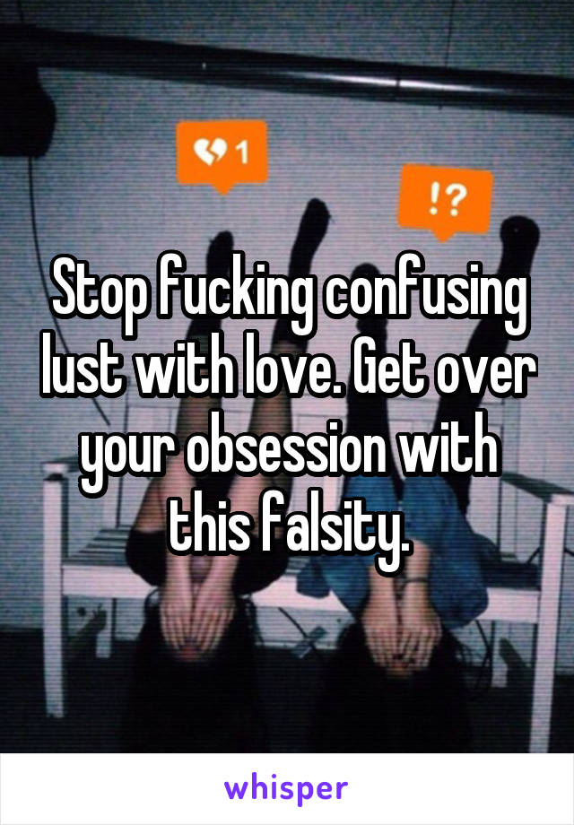 Stop fucking confusing lust with love. Get over your obsession with this falsity.
