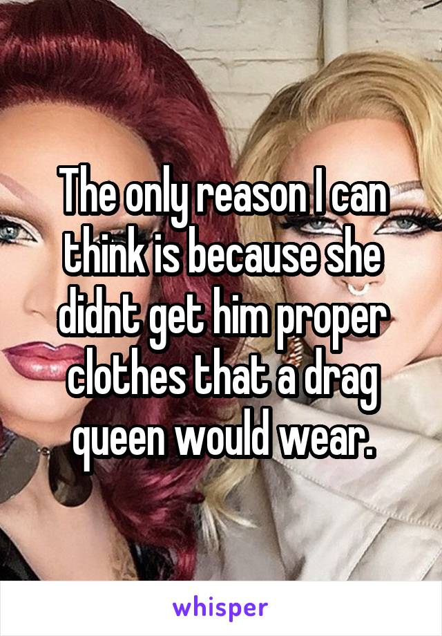 The only reason I can think is because she didnt get him proper clothes that a drag queen would wear.