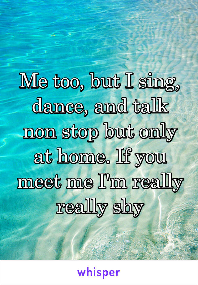 Me too, but I sing, dance, and talk non stop but only at home. If you meet me I'm really really shy