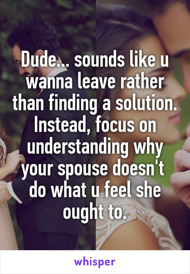 Dude... sounds like u wanna leave rather than finding a solution. Instead, focus on understanding why your spouse doesn't  do what u feel she ought to.