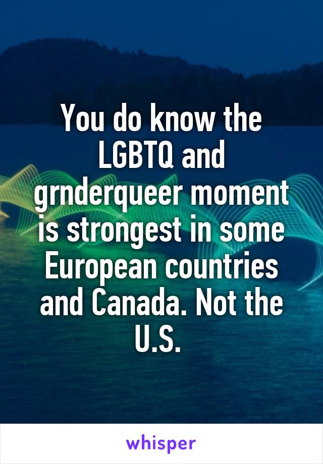 You do know the LGBTQ and grnderqueer moment is strongest in some European countries and Canada. Not the U.S. 