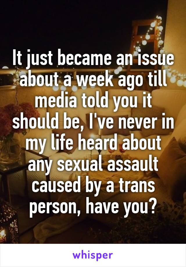 It just became an issue about a week ago till media told you it should be, I've never in my life heard about any sexual assault caused by a trans person, have you?