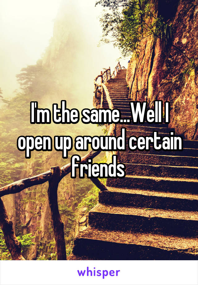 I'm the same...Well I open up around certain friends 