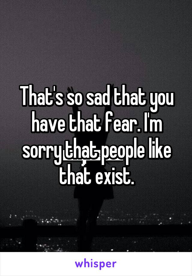 That's so sad that you have that fear. I'm sorry that people like that exist.