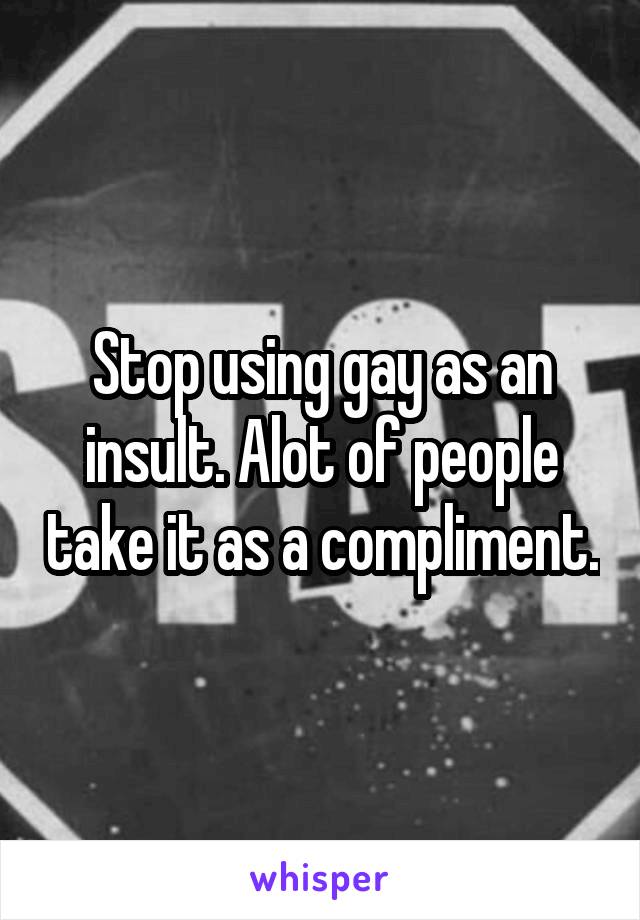 Stop using gay as an insult. Alot of people take it as a compliment.