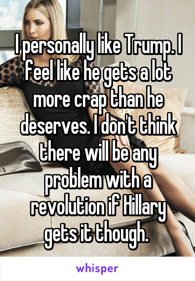 I personally like Trump. I feel like he gets a lot more crap than he deserves. I don't think there will be any problem with a revolution if Hillary gets it though. 