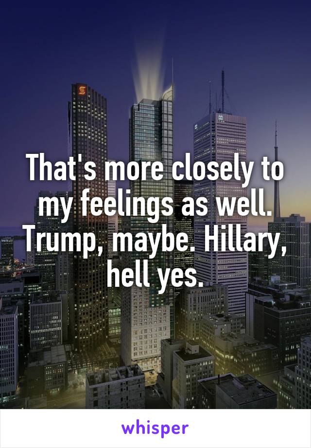 That's more closely to my feelings as well. Trump, maybe. Hillary, hell yes.
