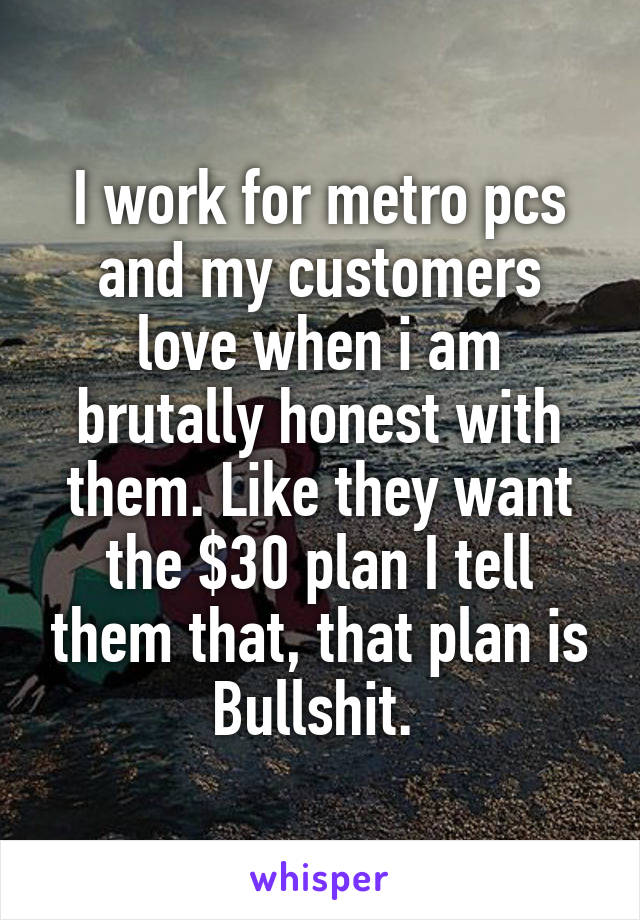 I work for metro pcs and my customers love when i am brutally honest with them. Like they want the $30 plan I tell them that, that plan is Bullshit. 