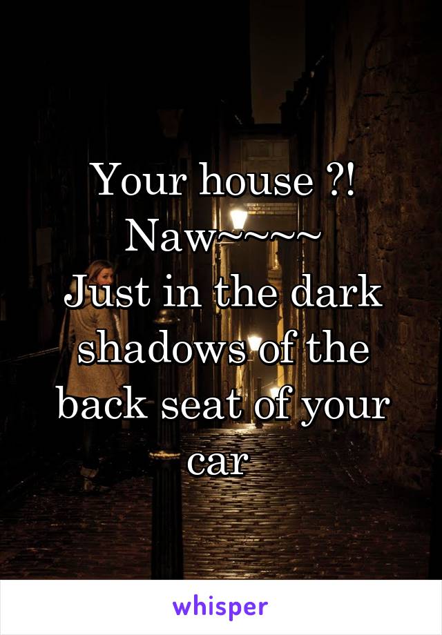 Your house ?!
Naw~~~~
Just in the dark shadows of the back seat of your car 