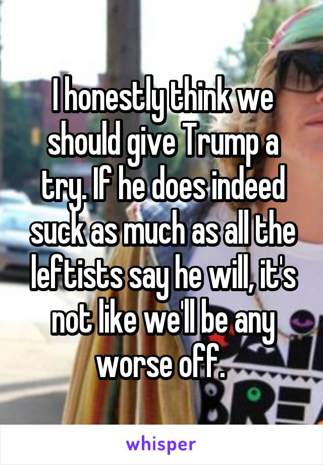 I honestly think we should give Trump a try. If he does indeed suck as much as all the leftists say he will, it's not like we'll be any worse off. 