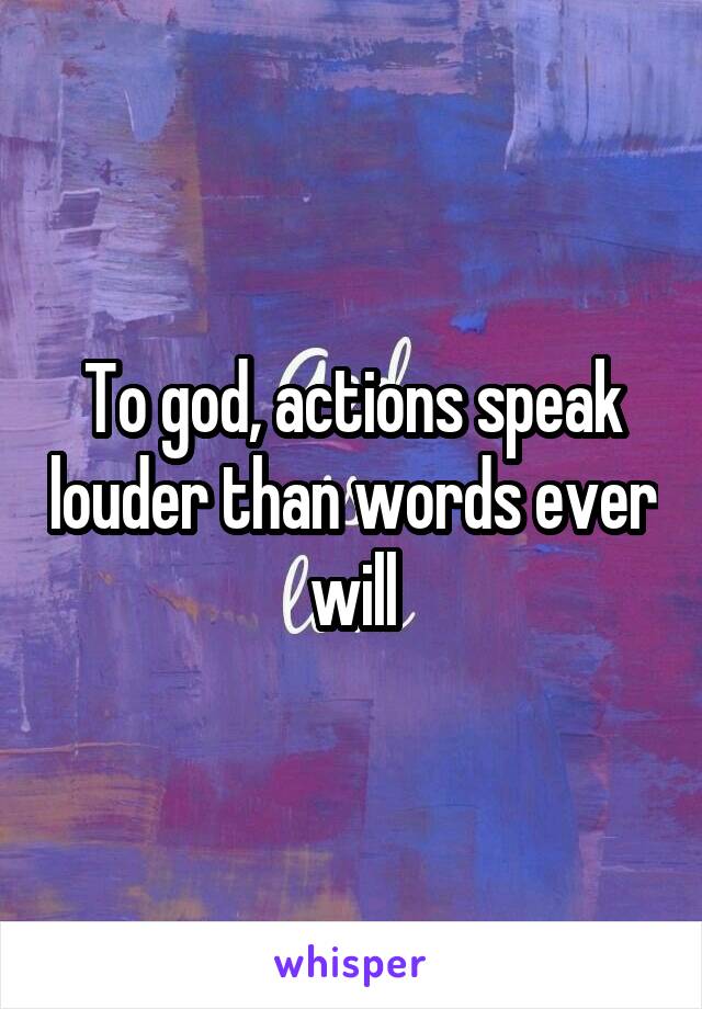 To god, actions speak louder than words ever will