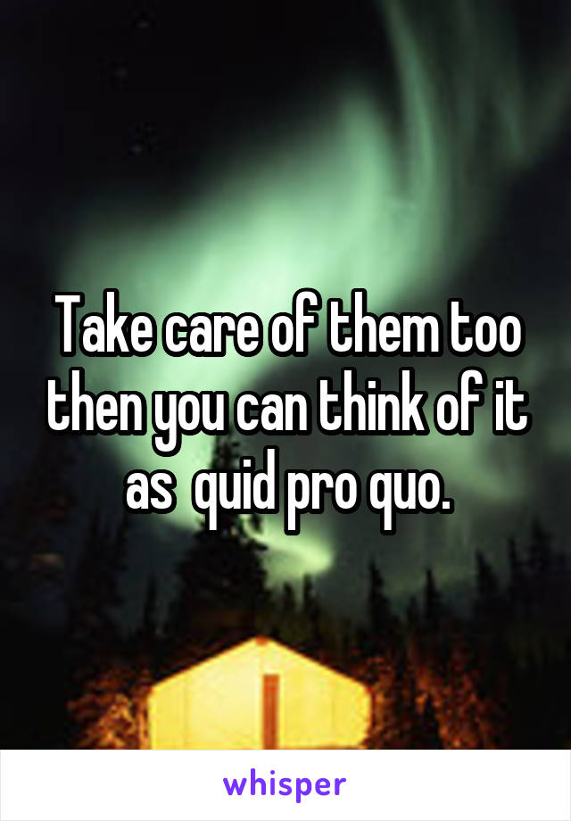 Take care of them too then you can think of it as  quid pro quo.