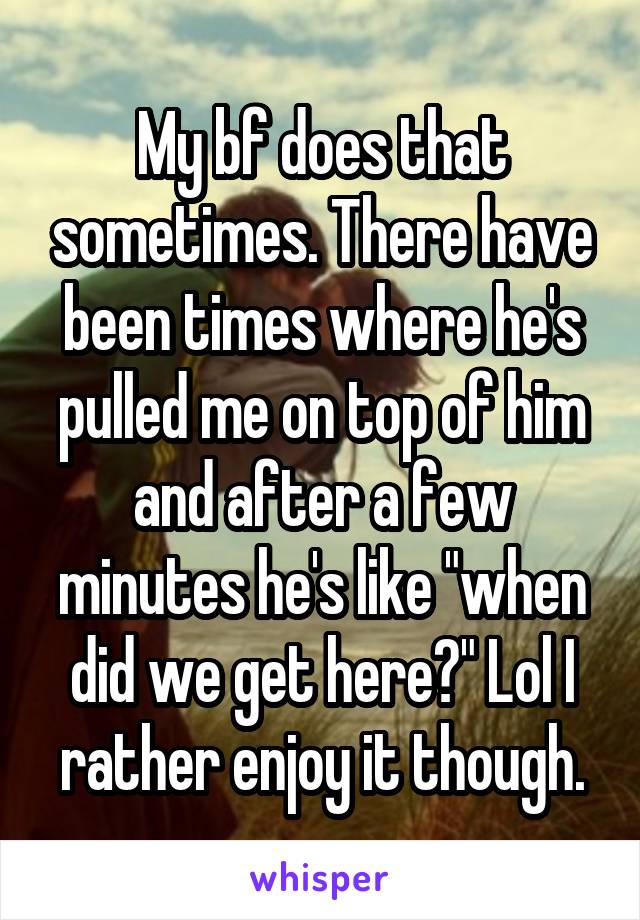 My bf does that sometimes. There have been times where he's pulled me on top of him and after a few minutes he's like "when did we get here?" Lol I rather enjoy it though.