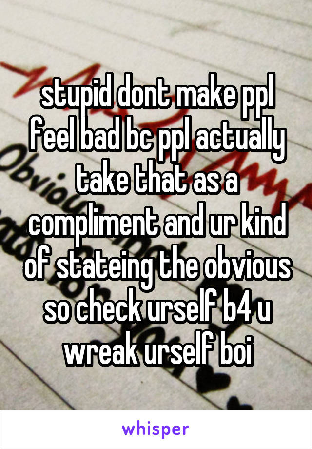 stupid dont make ppl feel bad bc ppl actually take that as a compliment and ur kind of stateing the obvious so check urself b4 u wreak urself boi
