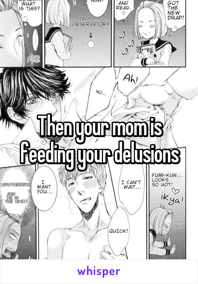 Then your mom is feeding your delusions