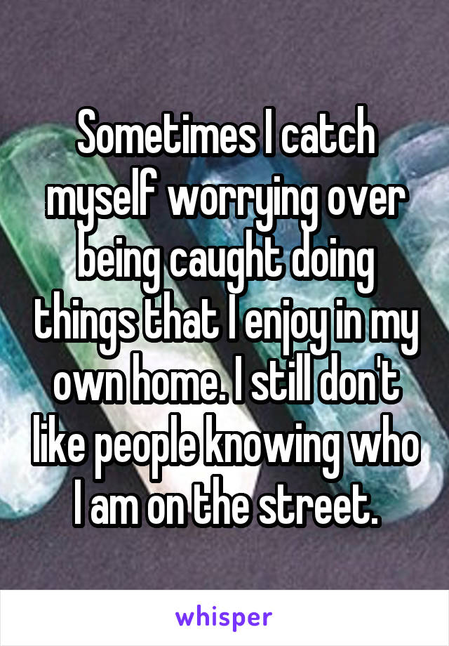 Sometimes I catch myself worrying over being caught doing things that I enjoy in my own home. I still don't like people knowing who I am on the street.