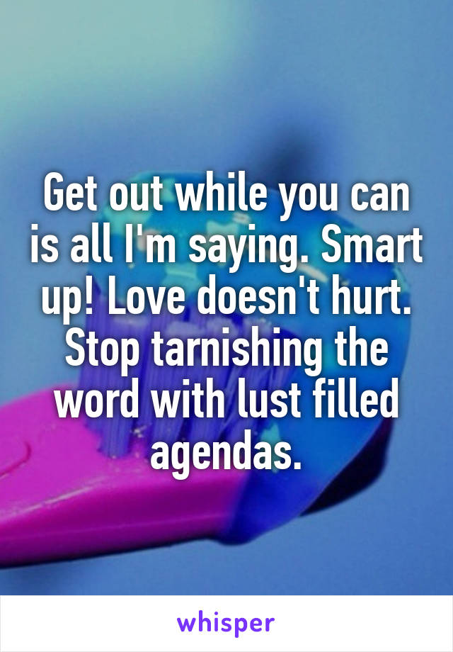 Get out while you can is all I'm saying. Smart up! Love doesn't hurt. Stop tarnishing the word with lust filled agendas.