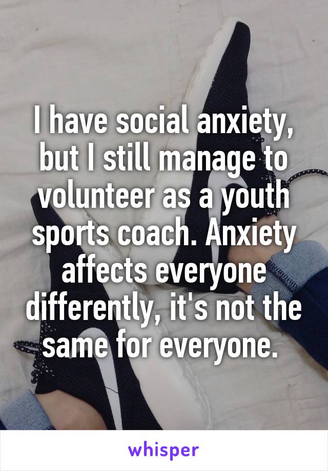 I have social anxiety, but I still manage to volunteer as a youth sports coach. Anxiety affects everyone differently, it's not the same for everyone. 