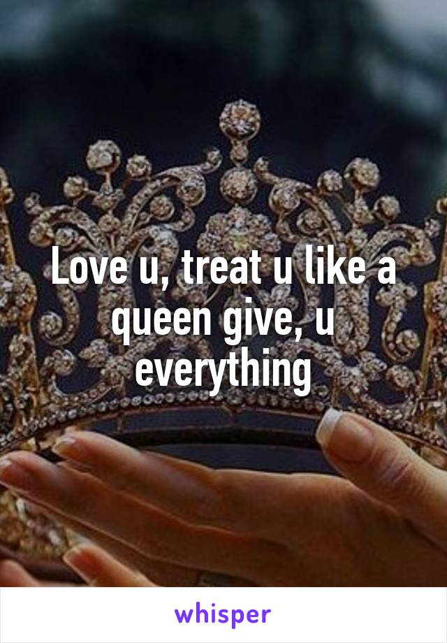Love u, treat u like a queen give, u everything