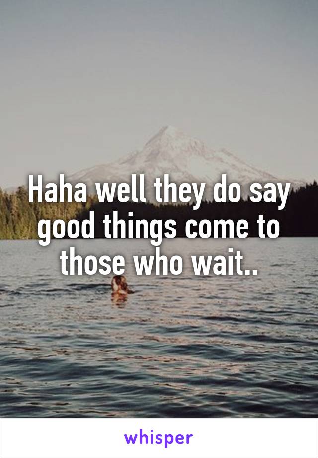 Haha well they do say good things come to those who wait..