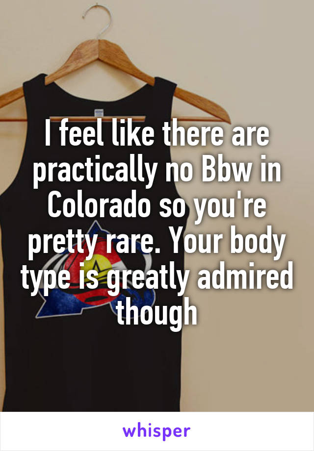 I feel like there are practically no Bbw in Colorado so you're pretty rare. Your body type is greatly admired though