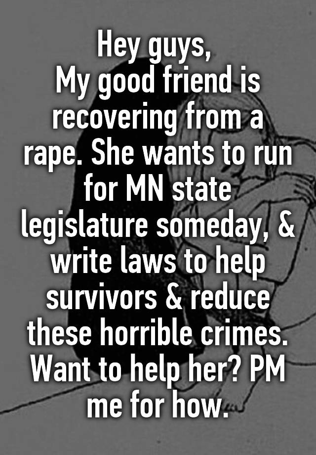 Hey guys, 
My good friend is recovering from a rape. She wants to run for MN state legislature someday, & write laws to help survivors & reduce these horrible crimes. Want to help her? PM me for how.