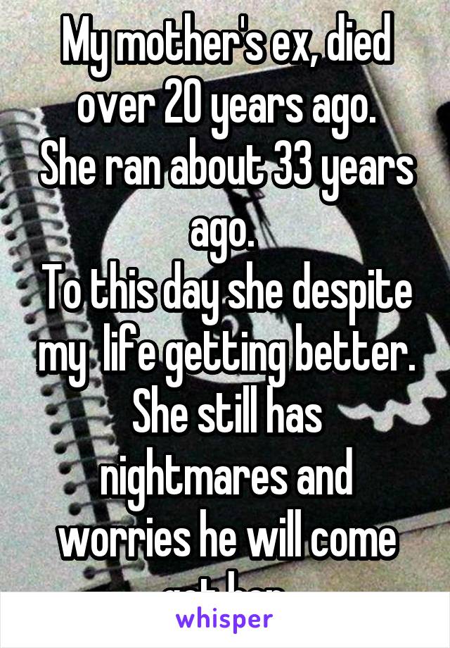 My mother's ex, died over 20 years ago.
She ran about 33 years ago. 
To this day she despite my  life getting better.
She still has nightmares and worries he will come get her.