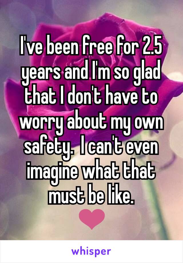 I've been free for 2.5 years and I'm so glad that I don't have to worry about my own safety.  I can't even imagine what that must be like.
❤