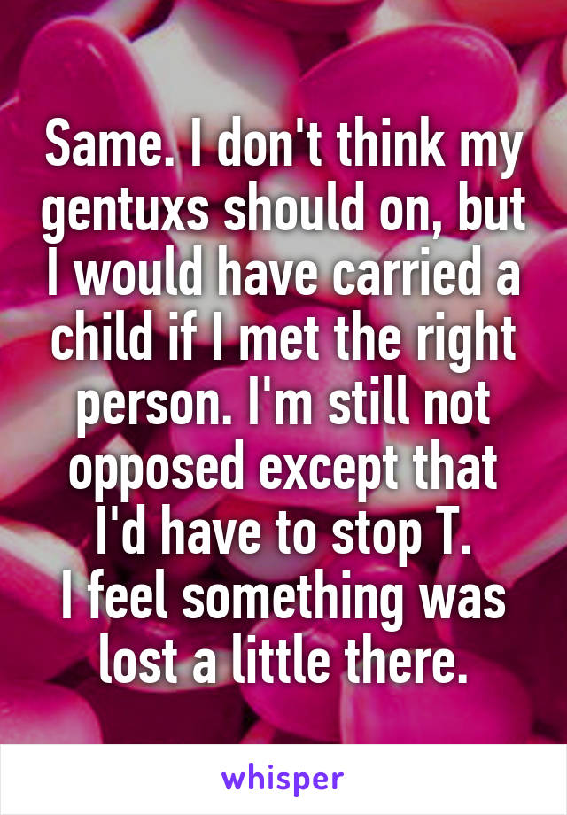 Same. I don't think my gentuxs should on, but I would have carried a child if I met the right person. I'm still not opposed except that I'd have to stop T.
I feel something was lost a little there.