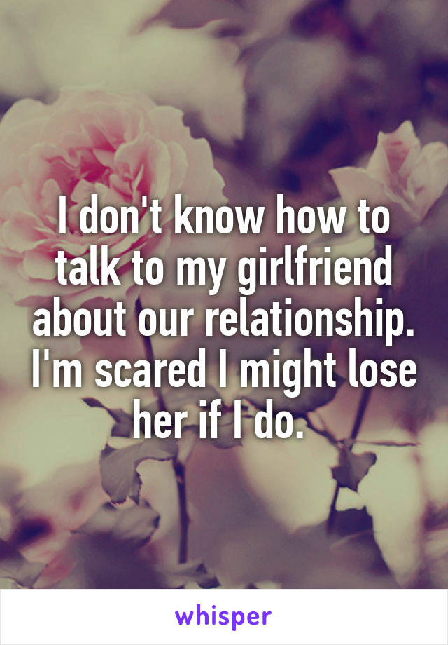 I don't know how to talk to my girlfriend about our relationship. I'm scared I might lose her if I do. 