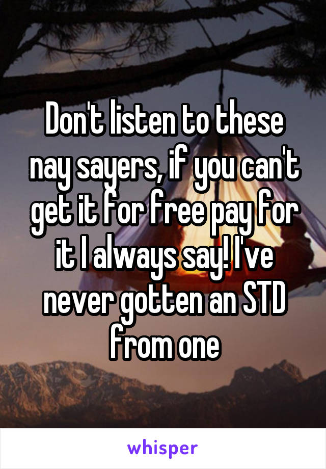 Don't listen to these nay sayers, if you can't get it for free pay for it I always say! I've never gotten an STD from one