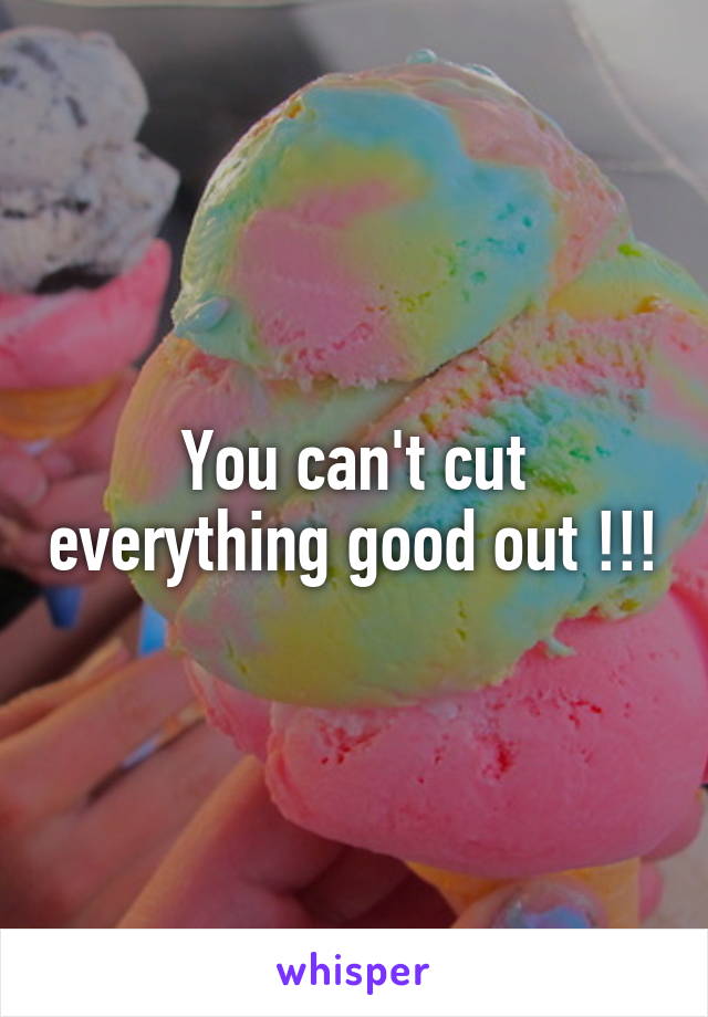 You can't cut everything good out !!!