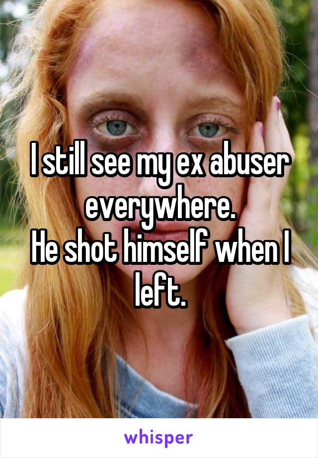 I still see my ex abuser everywhere.
He shot himself when I left.