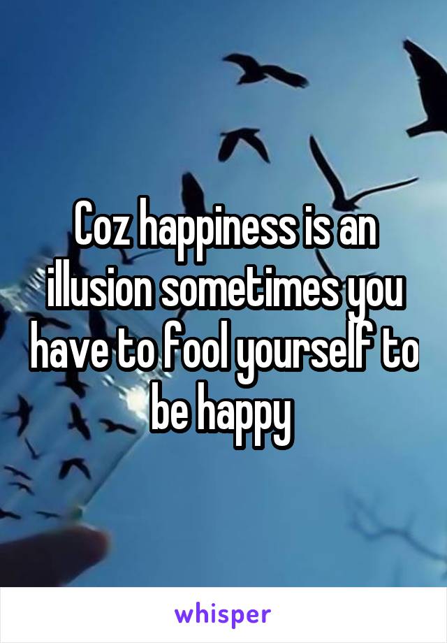 Coz happiness is an illusion sometimes you have to fool yourself to be happy 