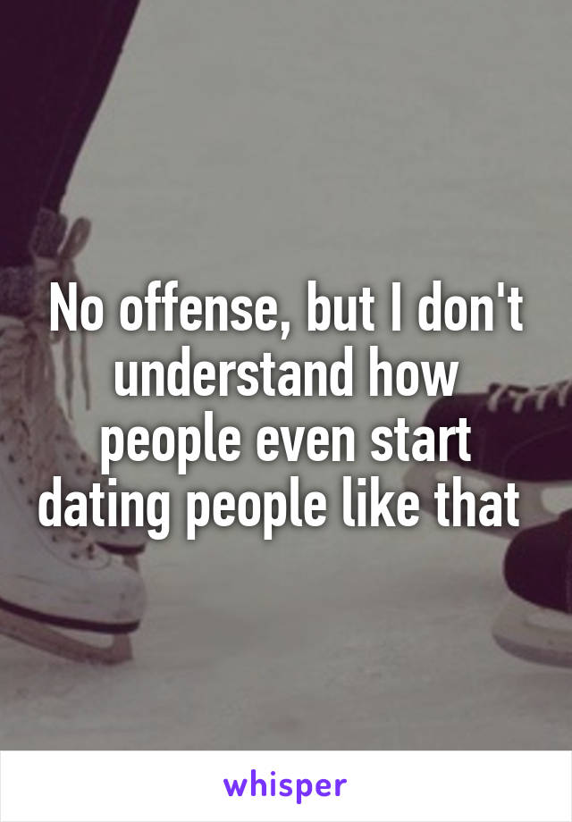 No offense, but I don't understand how people even start dating people like that 