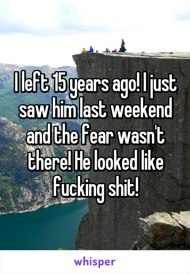 I left 15 years ago! I just saw him last weekend and the fear wasn't there! He looked like fucking shit!