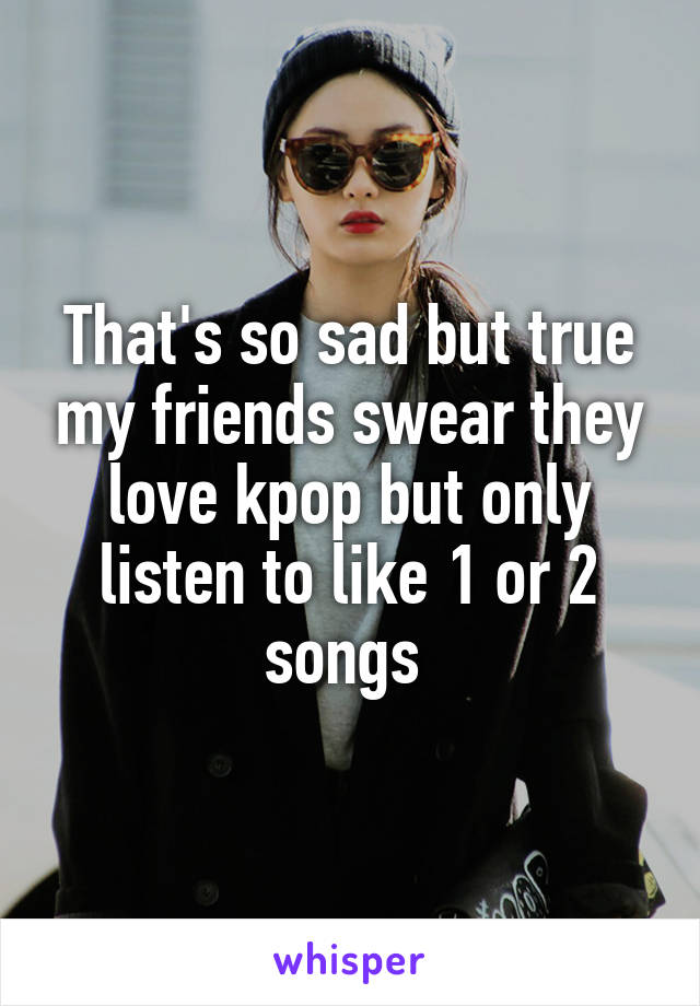 That's so sad but true my friends swear they love kpop but only listen to like 1 or 2 songs 