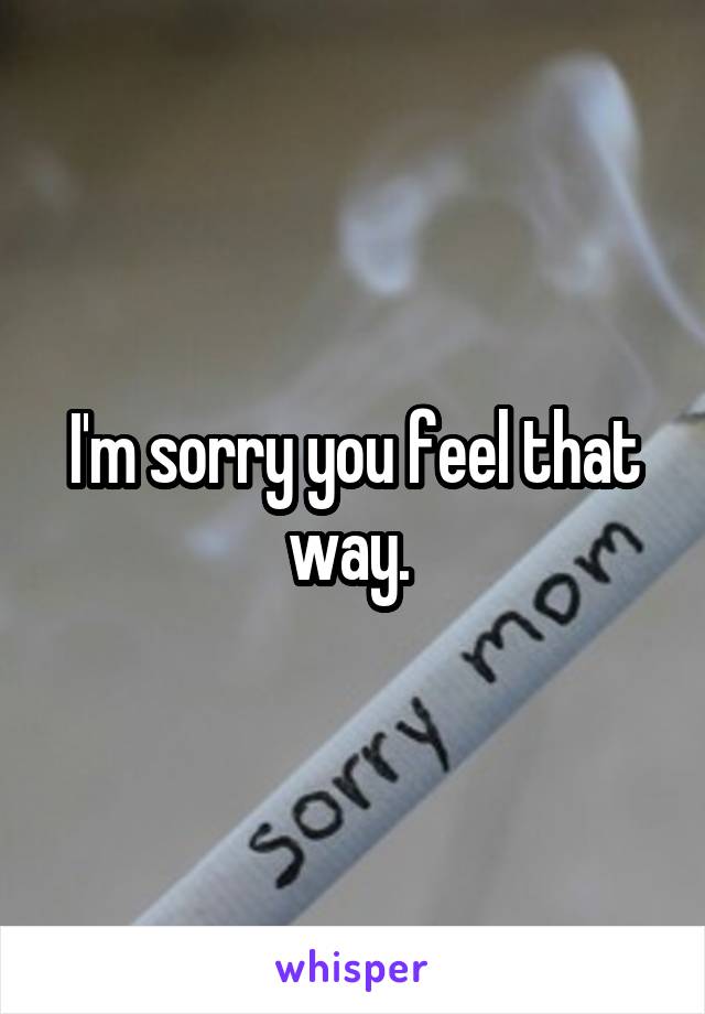 I'm sorry you feel that way. 