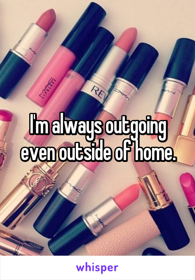 I'm always outgoing even outside of home.