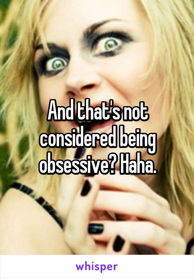 And that's not considered being obsessive? Haha.