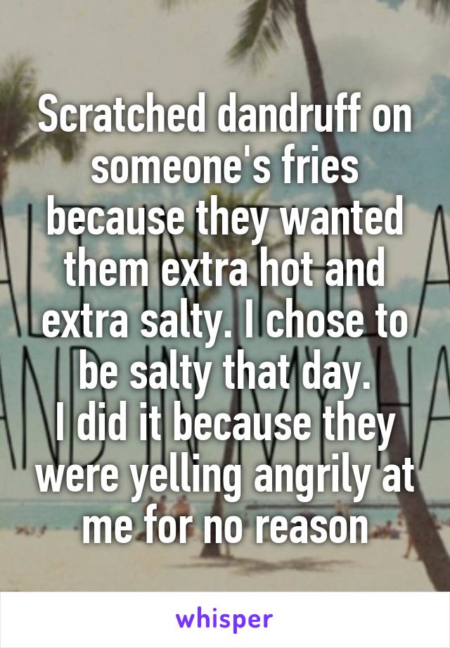Scratched dandruff on someone's fries because they wanted them extra hot and extra salty. I chose to be salty that day.
I did it because they were yelling angrily at me for no reason