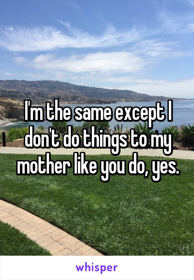 I'm the same except I don't do things to my mother like you do, yes.