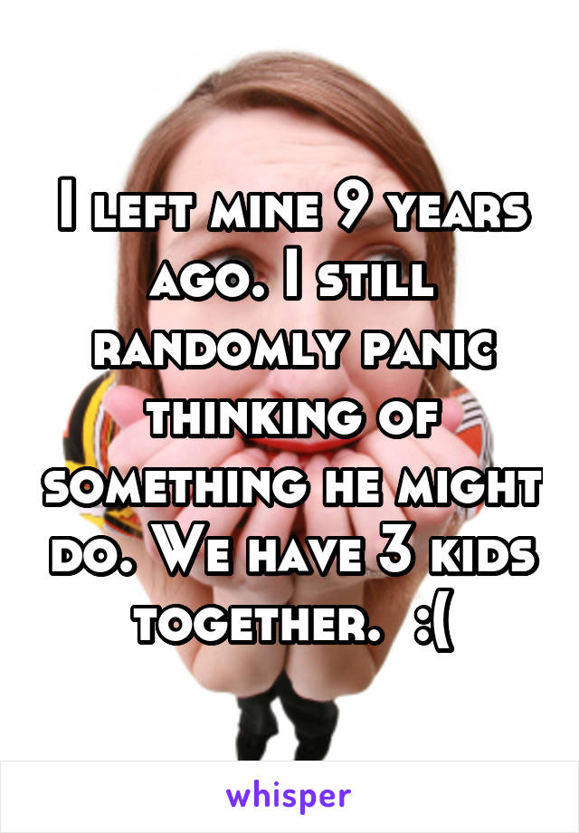 I left mine 9 years ago. I still randomly panic thinking of something he might do. We have 3 kids together.  :(