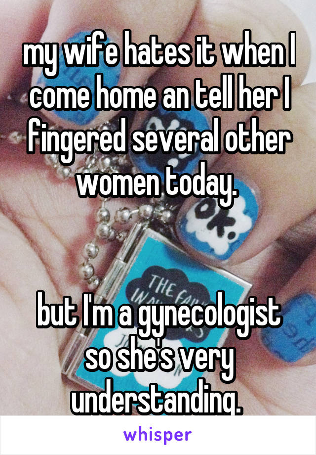 my wife hates it when I come home an tell her I fingered several other women today. 


but I'm a gynecologist so she's very understanding. 